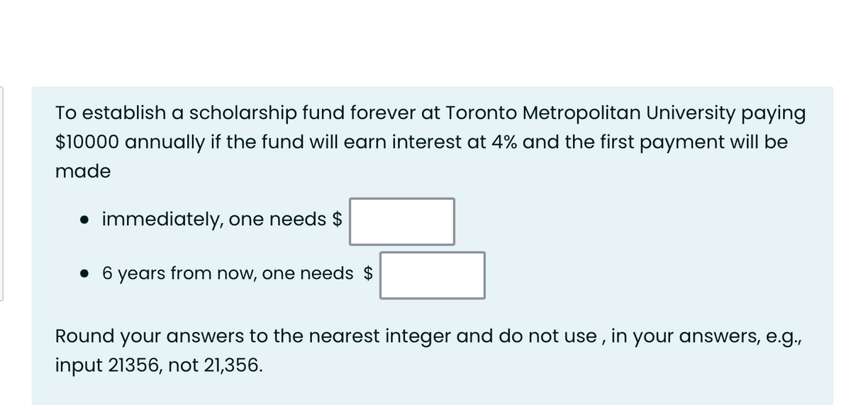 To establish a scholarship fund forever at Toronto Metropolitan University paying
$10000 annually if the fund will earn interest at 4% and the first payment will be
made
• immediately, one needs $
• 6 years from now, one needs $
Round your answers to the nearest integer and do not use, in your answers, e.g.,
input 21356, not 21,356.