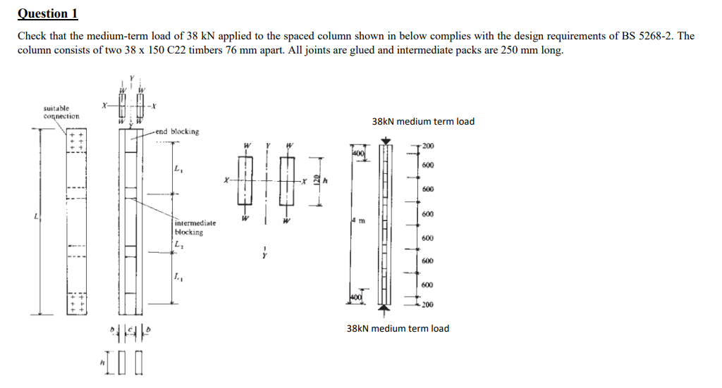 Question 1
Check that the medium-term load of 38 kN applied to the spaced column shown in below complies with the design requirements of BS 5268-2. The
column consists of two 38 x 150 C22 timbers 76 mm apart. All joints are glued and intermediate packs are 250 mm long.
suitable
connection
####
x
->89²
6:38.
Y
T
-end blocking
AP
100
intermediate
blocking
L₂
1₁
x
W
L
W
EFH
400
m
38kN medium term load
-ICHICHID
-200
600
600
600
600
600
600
200
38kN medium term load