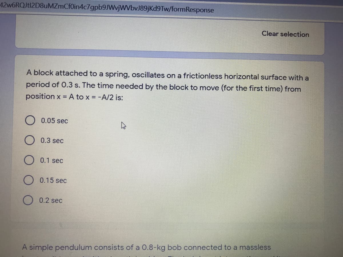 42w6RQJt12D8uMZmCfOin4c7gpb9JWvjWVbvJ89jKd9Tw/formResponse
Clear selection
A block attached to a spring, oscillates on a frictionless horizontal surface with a
period of 0.3 s. The time needed by the block to move (for the first time) from
position x = A to x = -A/2 is:
O 0.05 sec
0.3 sec
O 0.1 sec
O 0.15 sec
0.2 sec
A simple pendulum consists of a 0.8-kg bob connected to a massless
