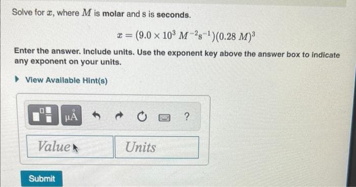 Solve for a, where M is molar and s is seconds.
x = (9.0 x 10³ M-28-¹)(0.28 M)³
Enter the answer. Include units. Use the exponent key above the answer box to indicate
any exponent on your units.
View Available Hint(s)
OL
μA
?
Value
Submit
Units
