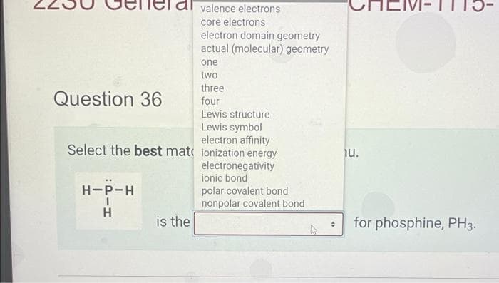valence electrons
core electrons
electron domain geometry
actual (molecular) geometry
one
two
three
four
Lewis structure
Lewis symbol
electron affinity
Select the best mat ionization energy
Question 36
H-P-H
-H
is the
electronegativity
ionic bond
polar covalent bond
nonpolar covalent bond
iu.
for phosphine, PH3.