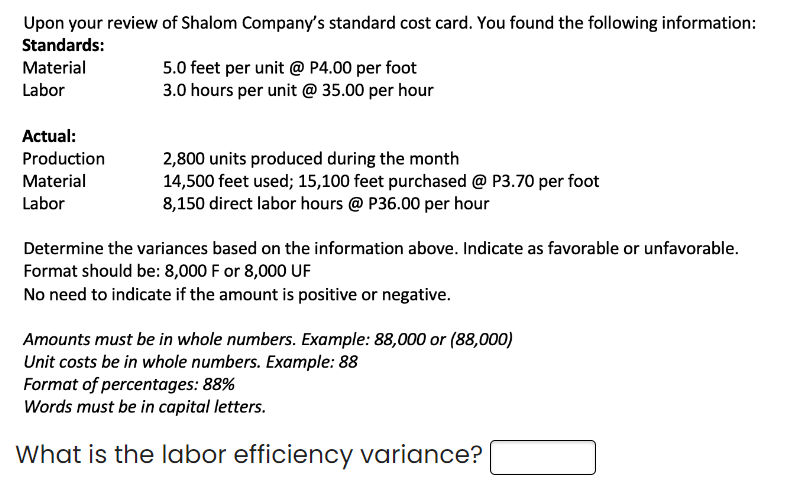 Upon your review of Shalom Company's standard cost card. You found the following information:
Standards:
Material
Labor
Actual:
Production
Material
Labor
5.0 feet per unit @ P4.00 per foot
3.0 hours per unit @ 35.00 per hour
2,800 units produced during the month
14,500 feet used; 15,100 feet purchased @ P3.70 per foot
8,150 direct labor hours @ P36.00 per hour
Determine the variances based on the information above. Indicate as favorable or unfavorable.
Format should be: 8,000 F or 8,000 UF
No need to indicate if the amount is positive or negative.
Amounts must be in whole numbers. Example: 88,000 or (88,000)
Unit costs be in whole numbers. Example: 88
Format of percentages: 88%
Words must be in capital letters.
What is the labor efficiency variance?