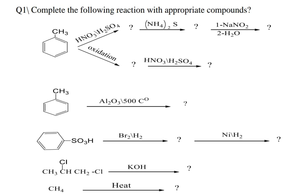 Q1\ Complete the following reaction with appropriate compounds?
(NH4), S
HNO3\H,SO4
oxidation
1-NaNO2
2-H2O
?
?
?
CH3
HNO3\H,SO4
?
?
CH3
Al,O3\500 CO
?
Br,\H,
Ni\H2
-SO3H
CI
КОН
?
СH3 CH CH, -CІ
CH4
Heat
?

