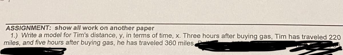 ASSIGNMENT: show all work on another paper
1.) Write a model for Tim's distance, y, in terms of time, x. Three hours after buying gas, Tim has traveled 220
miles, and five hours after buying gas, he has traveled 360 miles.
