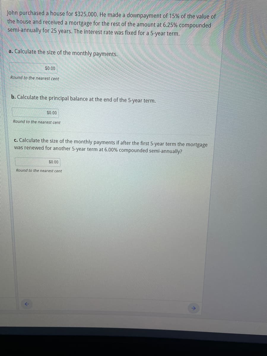 John purchased a house for $325,000. He made a downpayment of 15% of the value of
the house and received a mortgage for the rest of the amount at 6.25% compounded
semi-annually for 25 years. The interest rate was fixed for a 5-year term.
a. Calculate the size of the monthly payments.
$0.00
Round to the nearest cent
b. Calculate the principal balance at the end of the 5-year term.
$0.00
Round to the nearest cent
c. Calculate the size of the monthly payments if after the first 5-year term the mortgage
was renewed for another 5-year term at 6.00% compounded semi-annually?
$0.00
Round to the nearest cent
