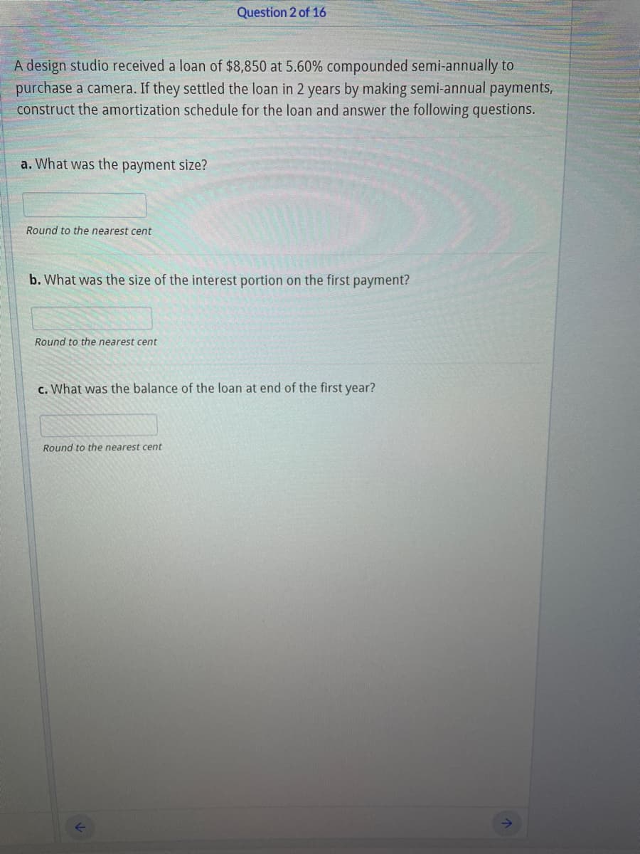 Question 2 of 16
A design studio received a loan of $8,850 at 5.60% compounded semi-annually to
purchase a camera. If they settled the loan in 2 years by making semi-annual payments,
construct the amortization schedule for the loan and answer the following questions.
a. What was the payment size?
Round to the nearest cent
b. What was the size of the interest portion on the first payment?
Round to the nearest cent
c. What was the balance of the loan at end of the first year?
Round to the nearest cent
