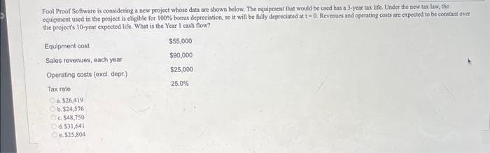 Fool Proof Software is considering a new project whose data are shown below. The equipment that would be used has a 3-year tax life. Under the new tax law, the
equipment used in the project is eligible for 100% bonus depreciation, so it will be fully depreciated at t-0. Revenues and operating costs are expected to be constant over
the project's 10-year expected life. What is the Year 1 cash flow?
Equipment cost
Sales revenues, each year
Operating costs (excl. depr.)
Tax rate
a. $26,419
b. $24,576
Oc. $48,750
Ⓒd.$31,641
Oe. $25,804
$55,000
$90,000
$25,000
25.0%