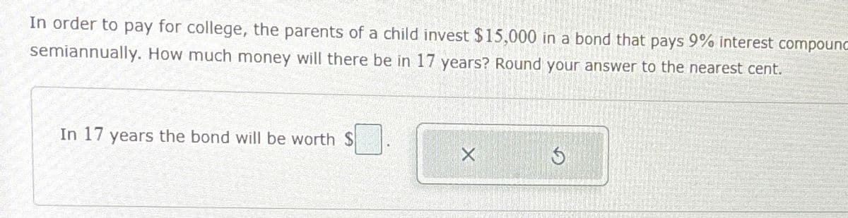 In order to pay for college, the parents of a child invest $15,000 in a bond that pays 9% interest compound
semiannually. How much money will there be in 17 years? Round your answer to the nearest cent.
In 17 years the bond will be worth $