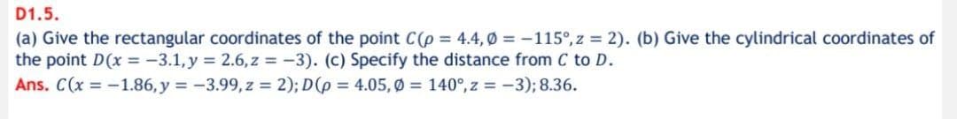 D1.5.
(a) Give the rectangular coordinates of the point C(p = 4.4,0 = -115°, z = 2). (b) Give the cylindrical coordinates of
the point D(x = -3.1, y = 2.6, z = -3). (c) Specify the distance from C to D.
Ans. C(x = -1.86, y = -3.99, z = 2); D(p = 4.05, Ø = 140°, z = -3); 8.36.
