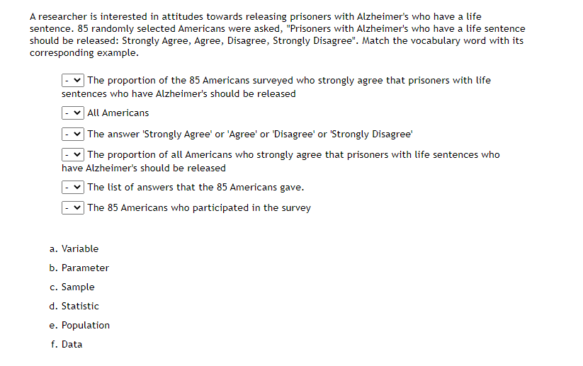 A researcher is interested in attitudes towards releasing prisoners with Alzheimer's who have a life
sentence. 85 randomly selected Americans were asked, "Prisoners with Alzheimer's who have a life sentence
should be released: Strongly Agree, Agree, Disagree, Strongly Disagree". Match the vocabulary word with its
corresponding example.
| The proportion of the 85 Americans surveyed who strongly agree that prisoners with life
sentences who have Alzheimer's should be released
] All Americans
] The answer 'Strongly Agree' or 'Agree' or 'Disagree' or 'Strongly Disagree'
| The proportion of all Americans who strongly agree that prisoners with life sentences who
have Alzheimer's should be released
| The list of answers that the 85 Americans gave.
] The 85 Americans who participated in the survey
a. Variable
b. Parameter
c. Sample
d. Statistic
e. Population
f. Data
