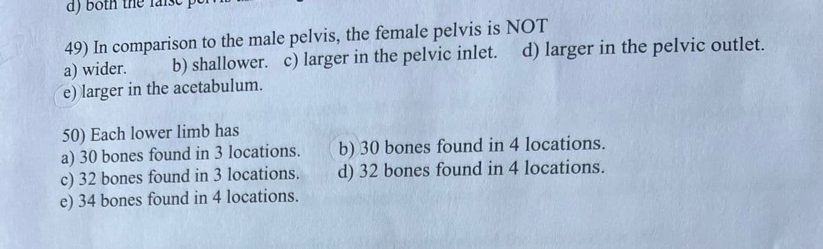 PAL
d) both
49) In comparison to the male pelvis, the female pelvis is NOT
a) wider.
b) shallower. c) larger in the pelvic inlet. d) larger in the pelvic outlet.
e) larger in the acetabulum.
50) Each lower limb has
a) 30 bones found in 3 locations.
c) 32 bones found in 3 locations.
e) 34 bones found in 4 locations.
b) 30 bones found in 4 locations.
d) 32 bones found in 4 locations.
