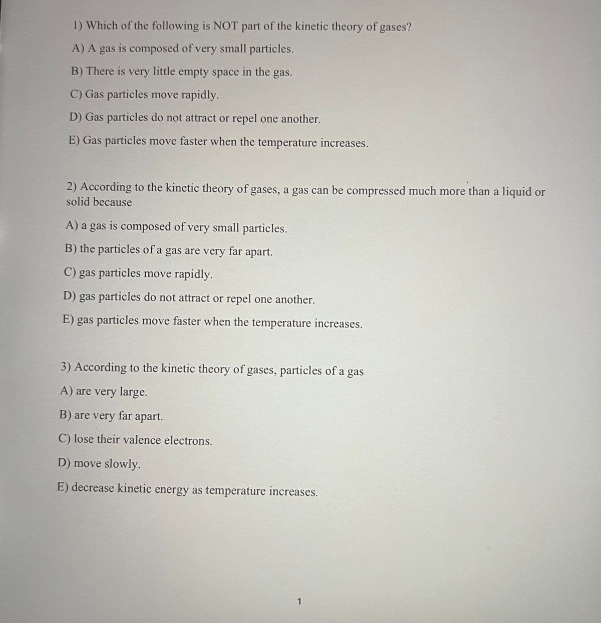 1) Which of the following is NOT part of the kinetic theory of gases?
A) A gas is composed of very small particles.
B) There is very little empty space in the gas.
C) Gas particles move rapidly.
D) Gas particles do not attract or repel one another.
E) Gas particles move faster when the temperature increases.
2) According to the kinetic theory of gases, a gas can be compressed much more than a liquid or
solid because
A) a gas is composed of very small particles.
B) the particles of a gas are very far apart.
C) gas particles move rapidly.
D) gas particles do not attract or repel one another.
E) gas particles move faster when the temperature increases.
3) According to the kinetic theory of gases, particles of a gas
A) are very large.
B) are very
far apart.
C) lose their valence electrons.
D) move slowly.
E) decrease kinetic energy as temperature increases.
1