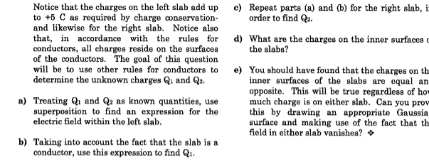 Notice that the charges on the loft slab add up
to +5 C as required by charge conservation-
and likewise for the right slab. Notice also
that, in accordance with the rules for
conductors, all charges reside on the surfaces
of the conductors. The goal of this question
will be to use other rules for conductors to
determine the unknown charges Qi and Qa.
c) Repeat parts (a) and (b) for the right slab, i
order to find Qu.
d) What are the charges on the inner surfaces
the slabs?
e) You should have found that the charges on th.
inner surfaces of the slabs are equal an
opposite. This will be true regardless of how
much charge is on either slab. Can you prov
this by drawing an appropriate Gaussia
surface and making use of the fact that th
field in either slab vanishes? •
a) Treating Qi and Qa as known quantities, use
superposition to find an expression for the
electric field within the left slab.
b) Taking into account the fact that the slab is a
conductor, use this expression to find Q.

