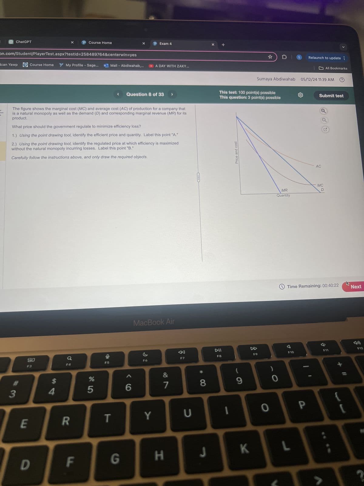 ChatGPT
P Course Home
on.com/Student/PlayerTest.aspx?testId=258489764&centerwin=yes
P Exam 4
x +
ican Yawp
Course Home
My Profile - Sage...
Mail-Abdiwahab,...
A DAY WITH ZAKY...
<
Question 8 of 33
The figure shows the marginal cost (MC) and average cost (AC) of production for a company that
is a natural monopoly as well as the demand (D) and corresponding marginal revenue (MR) for its
product.
What price should the government regulate to minimize efficiency loss?
1.) Using the point drawing tool, identify the efficient price and quantity. Label this point "A."
2.) Using the point drawing tool, identify the regulated price at which efficiency is maximized
without the natural monopoly incurring losses. Label this point "B."
Carefully follow the instructions above, and only draw the required objects.
80
a
F3
$
#
3
4
E
R
%
5
91
6
MacBook Air
&
7
F7
* 8
⭑
ם
S
Relaunch to update :
All Bookmarks
Sumaya Abdiwahab 05/12/24 11:39 AM
This test: 100 point(s) possible
This question: 3 point(s) possible
Submit test
Price and cost
DII
4
F8
F9
(
9
AC
MR
MC
D
Quantity
Time Remaining: 00:40:22
2
Next
7
F10
F11
34
T
Y
U
I
(
O
P
D
F
G
H
J
K
L
>
F12