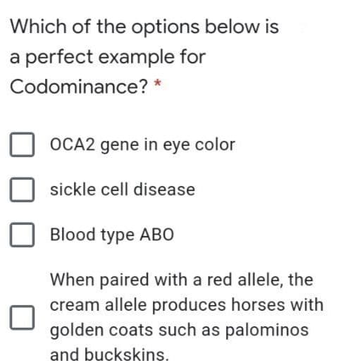 Which of the options below is
a perfect example for
Codominance? *
OCA2 gene in eye color
sickle cell disease
Blood type ABO
When paired with a red allele, the
cream allele produces horses with
golden coats such as palominos
and buckskins.
