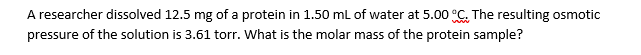 A researcher dissolved 12.5 mg of a protein in 1.50 mL of water at 5.00 °C. The resulting osmotic
pressure of the solution is 3.61 torr. What is the molar mass of the protein sample?