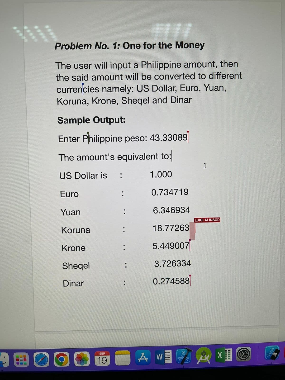 Problem No. 1: One for the Money
The user will input a Philippine amount, then
the said amount will be converted to different
currencies namely: US Dollar, Euro, Yuan,
Koruna, Krone, Sheqel and Dinar
Sample Output:
Enter Philippine peso: 43.33089
The amount's equivalent to:
US Dollar is :
1.000
Euro
Yuan
Koruna
Krone
Sheqel
Dinar
SEP
19
:
:
:
:
:
0.734719
6.346934
18.77263
5.449007
3.726334
0.274588
AW
TP
X
LUIGI ALINSOD
X