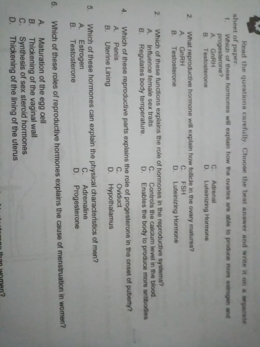 Read the questions carefully. Choose the best answer and write it on a separate
sheet of paper.
1.
Which of these hormones will explain how the ovarles are able to produce more estrogen and
progesterone?
A.
GNRH
Testosterone
C.
Adrenal
В.
D.
Luteinizing Hormone
What reproductive hormone will explain how follicle in the ovary matures?
GNRH
B.
2.
A.
с.
FSH
Testosterone
D.
Luteinizing Hormone
Which of these functions explains the role of hormones in the reproductive systems?
Influence female sex traits
B. Regulates body temperature.
2.
С.
Controls the calcium level in the blood.
Enables the body to produce more antibodies
A.
D.
Which of these reproductive parts explains the role of progesterone in the onset of puberty?
Penis
4.
А.
С.
Oviduct
В.
Uterine Lining
D.
Hypothalamus
Which of these hormones can explain the physical characteristics of men?
Estrogen
В.
5.
А.
C.
Adrenaline
Testosterone
D.
Progesterone
6.
Which of these roles of reproductive homones explains the cause of menstruation in women?
Maturation of the egg cell
В.
A.
Thickening of the vaginal wall
C. Synthesis of sex steroid hormones
D. Thickening of the lining of the uterus
