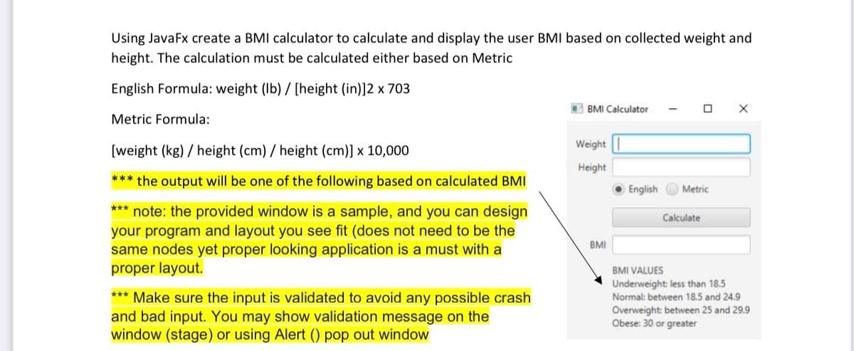 Using JavaFx create a BMI calculator to calculate and display the user BMI based on collected weight and
height. The calculation must be calculated either based on Metric
English Formula: weight (lb) / [height (in)]2 x 703
Metric Formula:
[weight (kg)/ height (cm) / height (cm)] x 10,000
*** the output will be one of the following based on calculated BMI
*** note: the provided window is a sample, and you can design
your program and layout you see fit (does not need to be the
same nodes yet proper looking application is a must with a
proper layout.
*** Make sure the input is validated to avoid any possible crash
and bad input. You may show validation message on the
window (stage) or using Alert () pop out window
BMI Calculator
Weight
Height
BMI
English
0
Metric
Calculate
X
BMI VALUES
Underweight: less than 18.5
Normal: between 18.5 and 24.9
Overweight: between 25 and 29.9
Obese: 30 or greater
