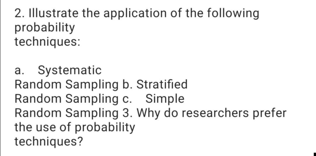 2. Illustrate the application of the following
probability
techniques:
a. Systematic
Random Sampling b. Stratified
Random Sampling c. Simple
Random Sampling 3. Why do researchers prefer
the use of probability
techniques?
