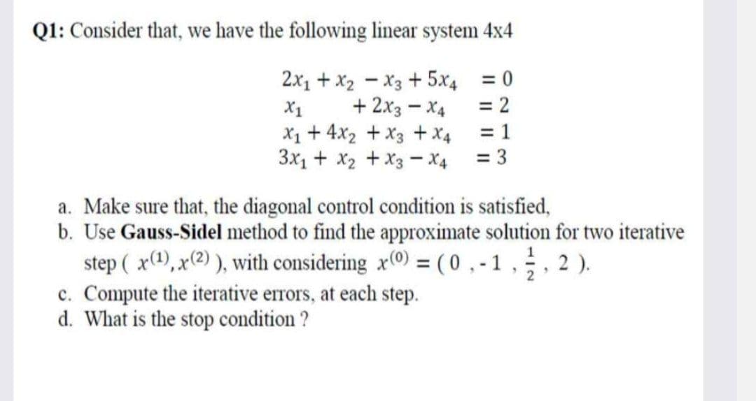 Q1: Consider that, we have the following linear system 4x4
2x₁1 + x2x3 + 5x4
+ 2x3-X4
X1
X₁ + 4x₂ + x3 + x4
3x₁ + x₂ + x3 - X4
= 0
= 2
= 1
c. Compute the iterative errors, at each step.
d. What is the stop condition?
= 3
a. Make sure that, the diagonal control condition is satisfied,
b. Use Gauss-Sidel method to find the approximate solution for two iterative
step (x(1), x(2)), with considering x(0) = (0,-1,-, 2).
2