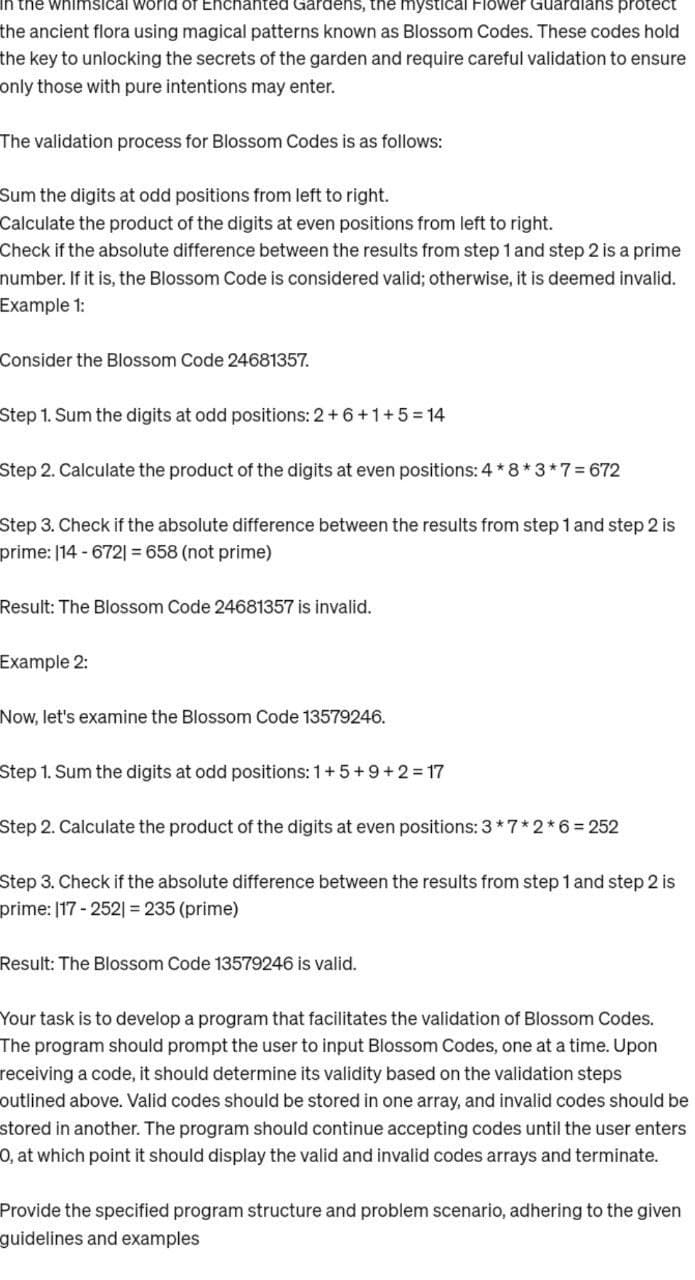 In the whimsical world of Enchanted Gardens, the mystical Flower Guardians protect
the ancient flora using magical patterns known as Blossom Codes. These codes hold
the key to unlocking the secrets of the garden and require careful validation to ensure
only those with pure intentions may enter.
The validation process for Blossom Codes is as follows:
Sum the digits at odd positions from left to right.
Calculate the product of the digits at even positions from left to right.
Check if the absolute difference between the results from step 1 and step 2 is a prime
number. If it is, the Blossom Code is considered valid; otherwise, it is deemed invalid.
Example 1:
Consider the Blossom Code 24681357.
Step 1. Sum the digits at odd positions: 2+ 6+1+5=14
Step 2. Calculate the product of the digits at even positions: 4*8*3*7 = 672
Step 3. Check if the absolute difference between the results from step 1 and step 2 is
prime: 114-6721 = 658 (not prime)
Result: The Blossom Code 24681357 is invalid.
Example 2:
Now, let's examine the Blossom Code 13579246.
Step 1. Sum the digits at odd positions: 1+5+9+2=17
Step 2. Calculate the product of the digits at even positions: 3 *7*2*6 = 252
Step 3. Check if the absolute difference between the results from step 1 and step 2 is
prime: 117-252| = 235 (prime)
Result: The Blossom Code 13579246 is valid.
Your task is to develop a program that facilitates the validation of Blossom Codes.
The program should prompt the user to input Blossom Codes, one at a time. Upon
receiving a code, it should determine its validity based on the validation steps
outlined above. Valid codes should be stored in one array, and invalid codes should be
stored in another. The program should continue accepting codes until the user enters
O, at which point it should display the valid and invalid codes arrays and terminate.
Provide the specified program structure and problem scenario, adhering to the given
guidelines and examples