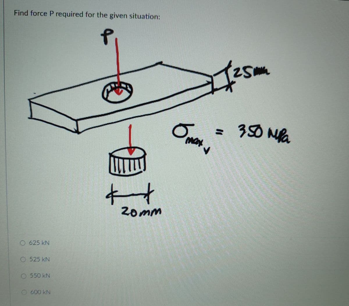 Find force P required for the given situation:
25
=D350 NPa
20mm
625 kN
O 525 kN
550 kN
600 kN
