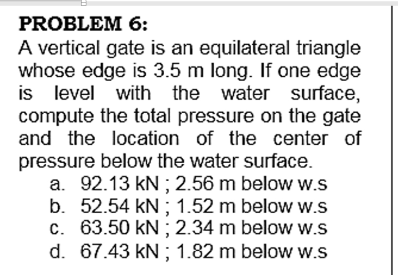 PROBLEM 6:
A vertical gate is an equilateral triangle
whose edge is 3.5 m long. If one edge
is level with the water surface,
compute the total pressure on the gate
and the location of the center of
pressure below the water surface.
a. 92.13 kN ; 2.56 m below w.s
b. 52.54 kN ; 1.52 m below w.s
c. 63.50 kN ; 2.34 m below w.s
d. 67.43 kN ; 1.82 m below w.s
