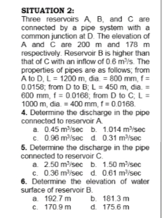 SITUATION 2:
Three reservoirs A, B, and C are
connected by a pipe system with a
common junction at D. The elevation of
A and č are 200 m and 178 m
respectively. Reservoir B is higher than
that of C with an inflow of 0.6 m³/s. The
properties of pipes are as follows; from
A to D, L = 1200 m, đia. = 800 mm, f =
0.0158; from D to B; L = 450 m, dia. =
600 mm, f = 0.0168; from D to C; L =
1000 m, dia. = 400 mm, f = 0.0168.
4. Determine the discharge in the pipe
connected to reservoir A.
a. 0.45 m/sec b. 1.014 m/sec
c. 0.96 m/sec d. 0.31 m/sec
5. Determine the discharge in the pipe
connected to reservoir C.
a. 2.50 m/sec b. 1.50 m/sec
c. 0.36 m/sec d. 0.61 m?/sec
6. Determine the elevation of water
surface of reservoir B.
a. 192.7 m
c. 170.9 m
b. 181.3 m
d. 175.6 m
