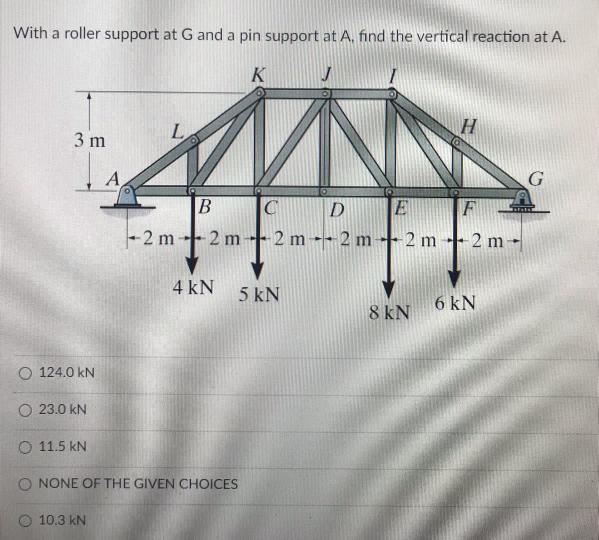 With a roller support at Gand a pin support at A, find the vertical reaction at A.
K
L.
H
3 m
А
D
2 m --2 m -2 m-
B
F
2 m -- 2 m - 2 m
4 kN
5 kN
6 kN
8 kN
124.0 kN
O 23.0 kN
O 11.5 kN
O NONE OF THE GIVEN CHOICES
10.3 kN
