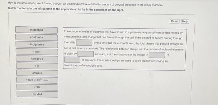 How is the amount of current flowing through an electrolytic cell related to the amount of product produced in the redox reaction?
Match the items in the left column to the appropriate blanks in the sentences on the right.
multiplied
coulombs
Avogadro's
1 mol
Faraday's
1g
ampers
6.022 x 10¹ mol
volts
divided
The number of moles of electrons that have flowed in a given electrolysis cell can be determined by
measuring the total charge that has flowed through the cell. If the amount of current flowing through
the cell is
by the time that the current flowed, the total charge that passed through the
cell in that time can be found. The relationship between charge and the number of moles of electrons
constant, which corresponds to the charge in
is given by
of
of electrons. These relationships are used to solve problems involving the
stoichiometry of electrolytic cells.
Reset Help