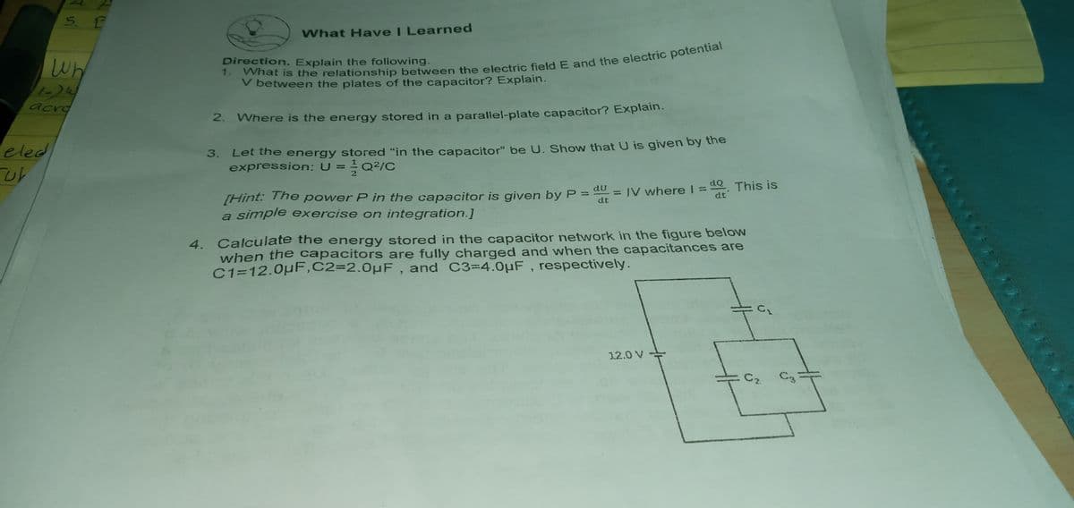 5. E
What Have I Learned
Wh
Direction. Explain the following.
V between the plates of the capacitor? Explain.
acra
2.
Where is the energy stored in a parallel-plate capacitor? Explain.
eled
Let the energy stored "in the capacitor" be U. Show that U is given by the
expression: U =Q2/C
3.
1= d This is
dt
[Hint: The power P in the capacitor is given by P = d0 = IV where I 3D
a simple exercise on integration.]
dt
4. Calculate the energy stored in the capacitor network in the figure below
when the capacitors are fully charged and when the capacitances are
C1=12.0pF,C2=2.0µF , and C3-4.0µF , respectively.
12.0 V
Cz.
