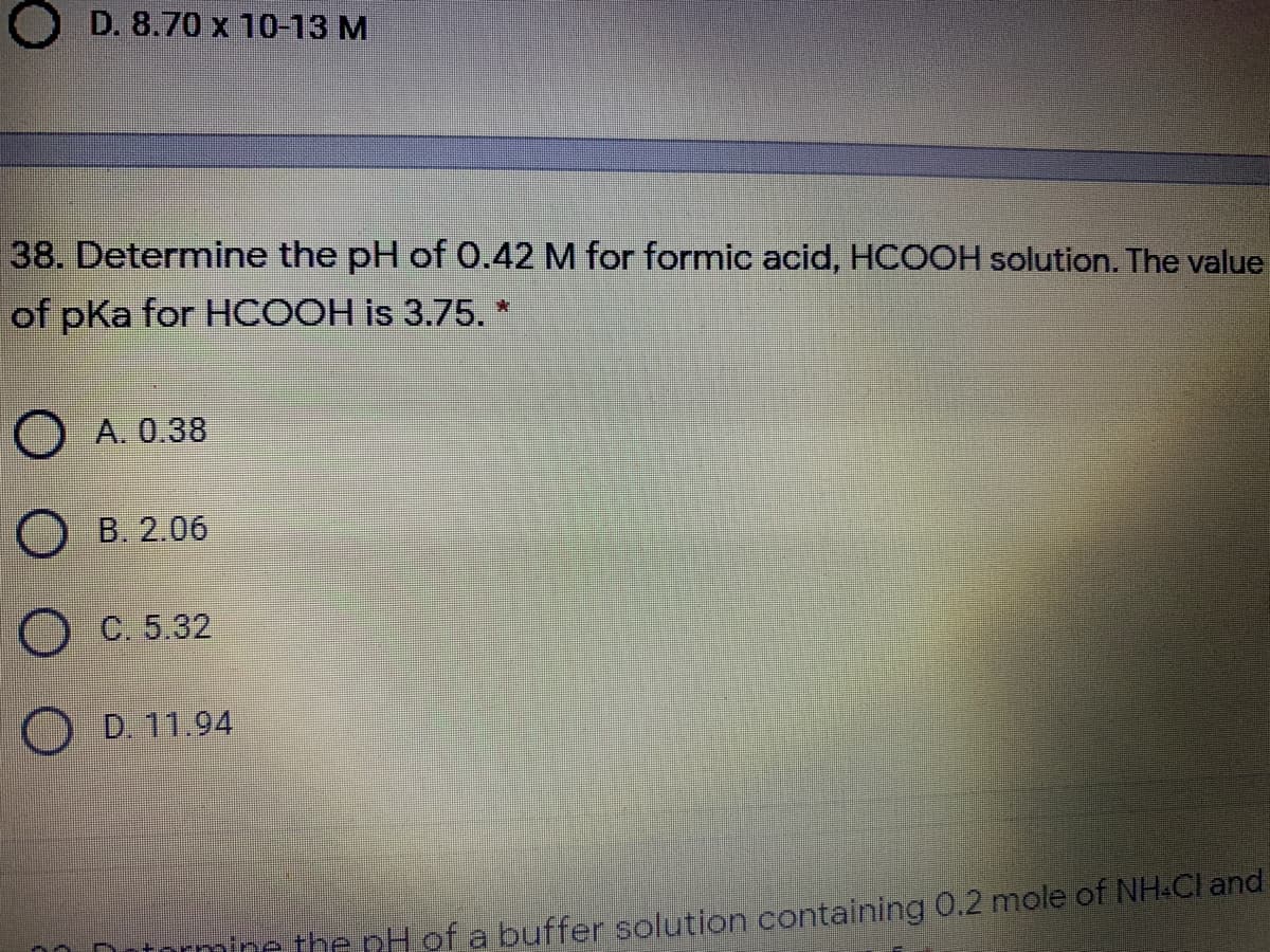 O D. 8.70 x 10-13 M
38. Determine the pH of 0.42 M for formic acid, HCOOH solution. The value
of pKa for HCOOH is 3.75. *
O A. 0.38
Ов. 206
C. 5.32
D. 11.94
orminc the pH of a buffer solution containing 0.2 mole of NH.Cl and
