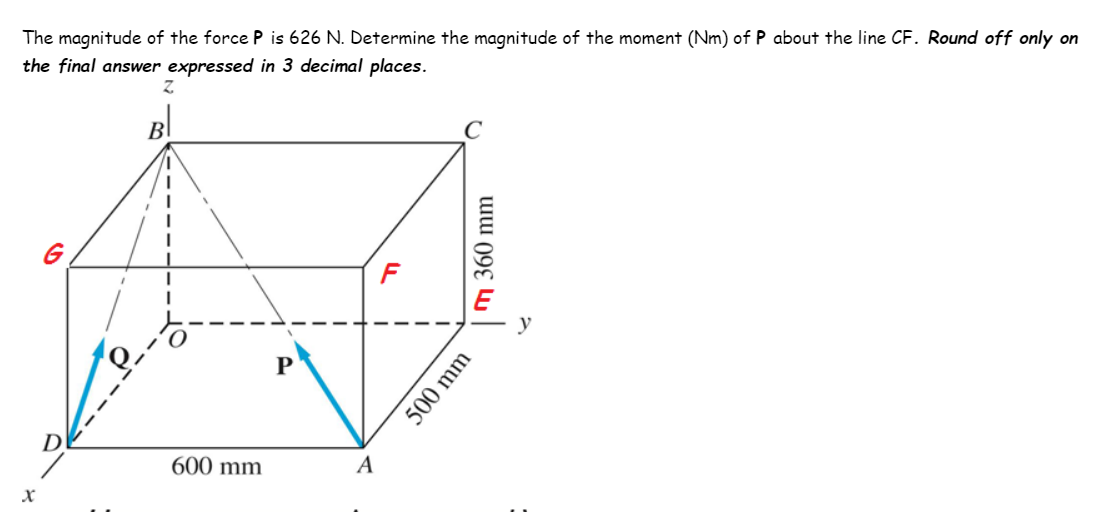 The magnitude of the force P is 626 N. Determine the magnitude of the moment (Nm) of P about the line CF. Round off only on
the final answer expressed in 3 decimal places.
B
G
y
600 mm
A
500 mm
m 360 mm
