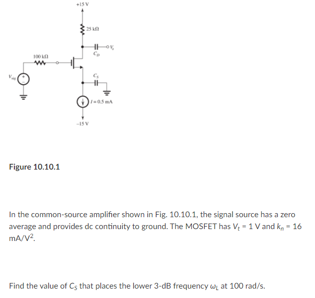 +15 V
25 kn
100 k
=0.5 mA
-15 V
Figure 10.10.1
In the common-source amplifier shown in Fig. 10.10.1, the signal source has a zero
average and provides dc continuity to ground. The MOSFET has V = 1 V and k, = 16
mA/V?.
Find the value of Cs that places the lower 3-dB frequency wL at 100 rad/s.
