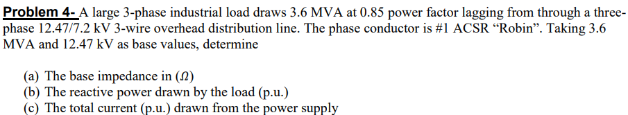 Problem 4- A large 3-phase industrial load draws 3.6 MVA at 0.85 power factor lagging from through a three-
phase 12.47/7.2 kV 3-wire overhead distribution line. The phase conductor is #1 ACSR “Robin". Taking 3.6
MVA and 12.47 kV as base values, determine
(a) The base impedance in (N)
(b) The reactive power drawn by the load (p.u.)
(c) The total current (p.u.) drawn from the power supply
