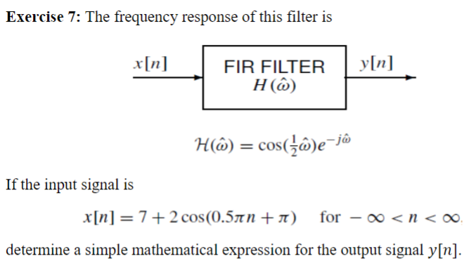 Exercise 7: The frequency response of this filter is
x[n]
If the input signal is
FIR FILTER y[n]
H (6)
H() = cos(/ô)e-j
x[n] = 7+2 cos(0.5лn+л) for - ∞ <n<∞
determine a simple mathematical expression for the output signal y[n].