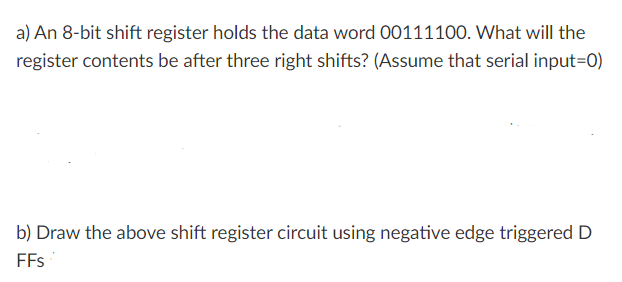a) An 8-bit shift register holds the data word 00111100. What will the
register contents be after three right shifts? (Assume that serial input=D0)
b) Draw the above shift register circuit using negative edge triggered D
FFs

