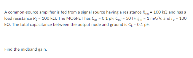 A common-source amplifier is fed from a signal source having a resistance Rsig = 100 ka and has a
load resistance R = 100 k2. The MOSFET has Cgs = 0.1 pF, Cgd = 50 fF, gm = 1 mA/V, and r, = 100
kQ. The total capacitance between the output node and ground is C = 0.1 pF.
%3D
Find the midband gain.
