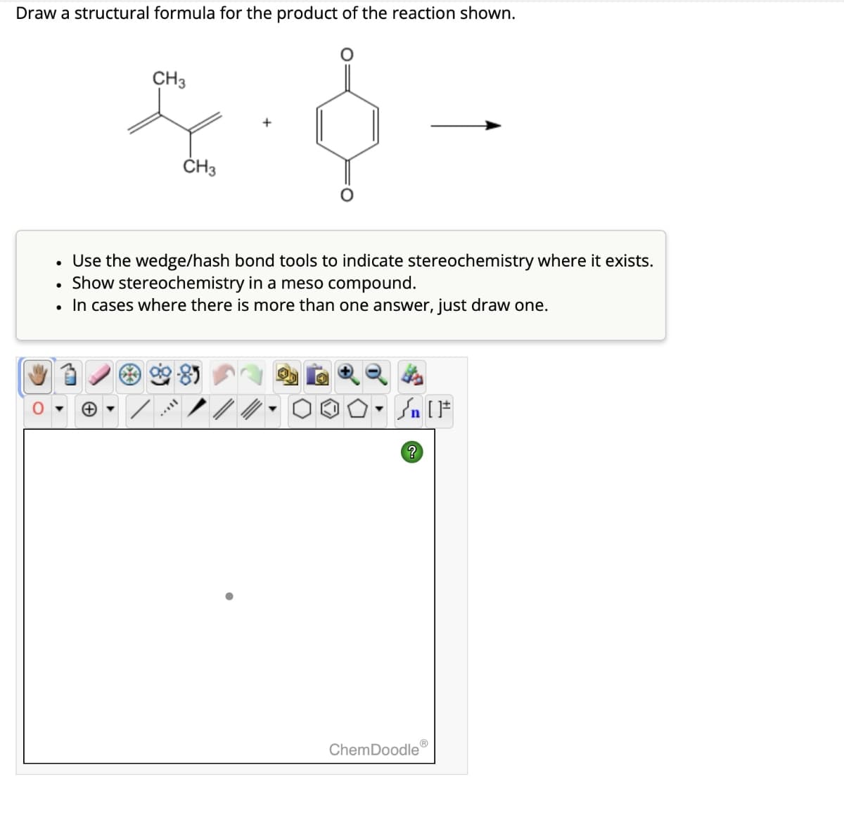 Draw a structural formula for the product of the reaction shown.
CH3
CH3
+
• Use the wedge/hash bond tools to indicate stereochemistry where it exists.
Show stereochemistry in a meso compound.
•
•
In cases where there is more than one answer, just draw one.
+
Sn
?
ChemDoodleⓇ