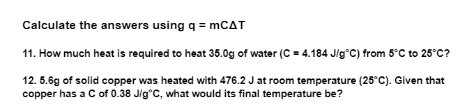 Calculate the answers using q = mCAT
11. How much heat is required to heat 35.0g of water (C = 4.184 J/g°C) from 5°C to 25°C?
12.5.6g of solid copper was heated with 476.2 J at room temperature (25°C). Given that
copper has a C of 0.38 J/g°C, what would its final temperature be?