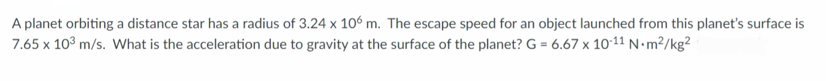 A planet orbiting a distance star has a radius of 3.24 x 106 m. The escape speed for an object launched from this planet's surface is
7.65 x 103 m/s. What is the acceleration due to gravity at the surface of the planet? G = 6.67 x 10-11 N•m²/kg²
