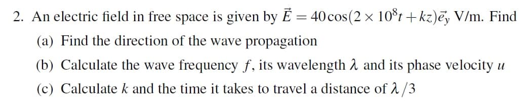 2. An electric field in free space is given by É = 40cos(2 x 10t+kz)ēy V/m. Find
(a) Find the direction of the wave propagation
(b) Calculate the wave frequency f, its wavelength 1 and its phase velocity u
(c) Calculate k and the time it takes to travel a distance of 1/3
