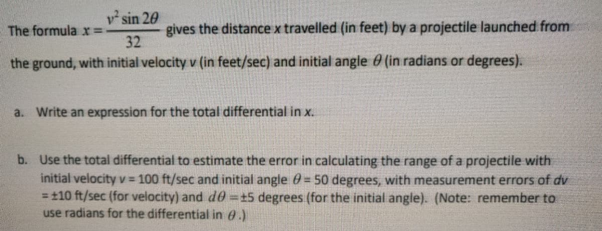 v sin 20
gives the distance x travelled (in feet) by a projectile launched from
32
The formula r% =
the ground, with initial velocity v (in feet/sec) and initial angle 0 (in radians or degrees).
a. Write an expression for the total differential in x.
b. Use the total differential to estimate the error in calculating the range of a projectile with
initial velocityv 100 ft/sec and initial angle 0= 50 degrees, with measurement errors of dv
= t10 ft/sec (for velocity) and d6==5 degrees (for the initial angle). (Note: remember to
use radians for the differential in 0.)
