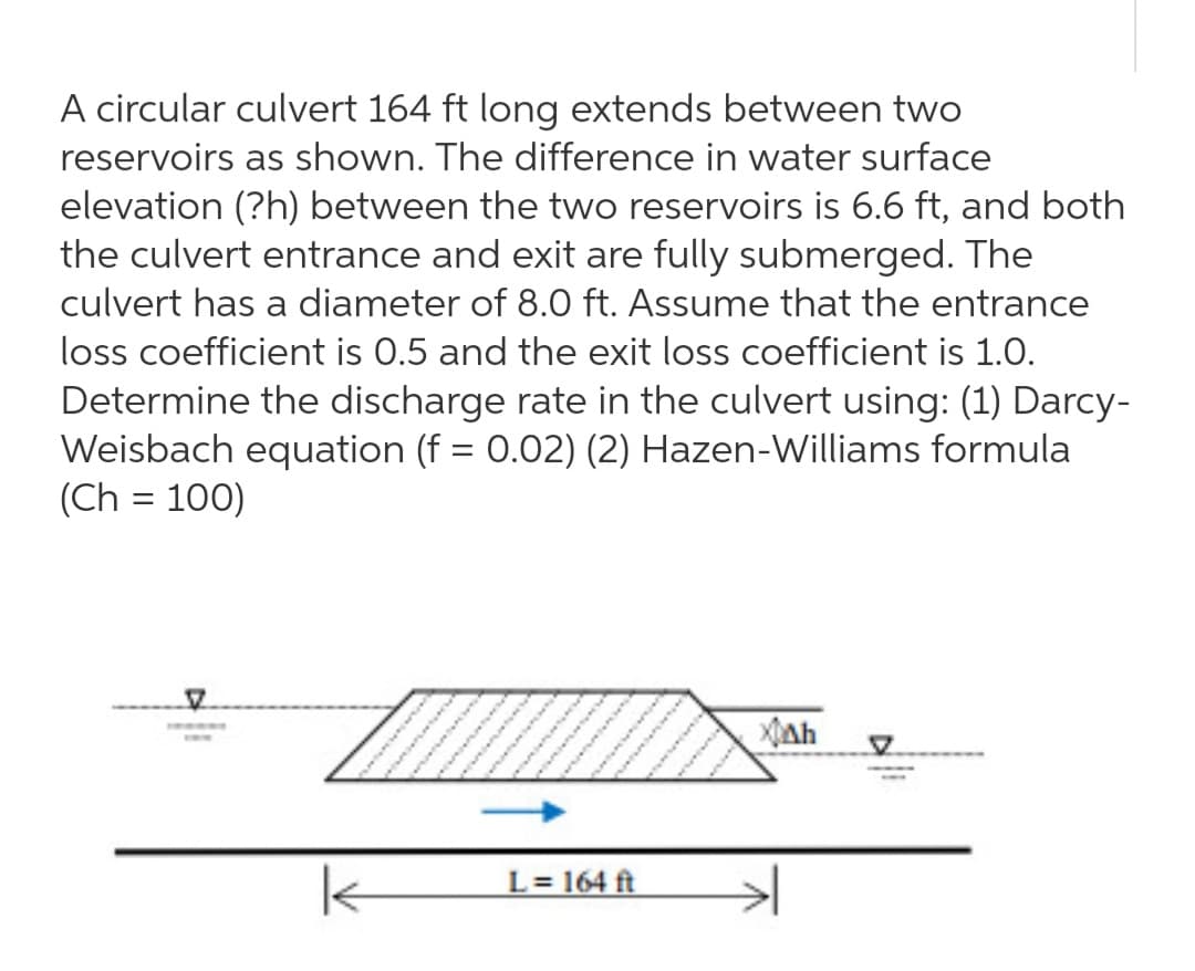 A circular culvert 164 ft long extends between two
reservoirs as shown. The difference in water surface
elevation (?h) between the two reservoirs is 6.6 ft, and both
the culvert entrance and exit are fully submerged. The
culvert has a diameter of 8.0 ft. Assume that the entrance
loss coefficient is 0.5 and the exit loss coefficient is 1.0.
Determine the discharge rate in the culvert using: (1) Darcy-
Weisbach equation (f = 0.02) (2) Hazen-Williams formula
(Ch = 100)
L = 164 ft
