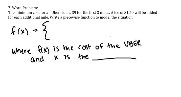 7. Word Problem:
The minimum cost for an Uber ride is $9 for the first 3 miles. A fee of $1.50 will be added
for each additional mile. Write a piecewise function to model the situation
frx) =}
uhere fix) is the cost of tme UBER
and
X 7s the
