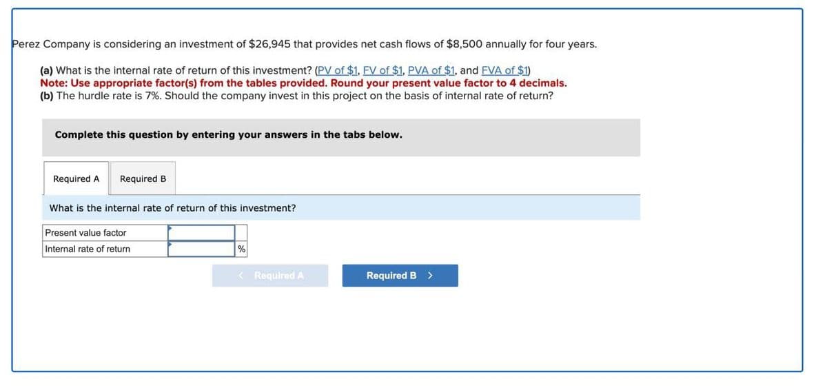 Perez Company is considering an investment of $26,945 that provides net cash flows of $8,500 annually for four years.
(a) What is the internal rate of return of this investment? (PV of $1, FV of $1, PVA of $1, and FVA of $1)
Note: Use appropriate factor(s) from the tables provided. Round your present value factor to 4 decimals.
(b) The hurdle rate is 7%. Should the company invest in this project on the basis of internal rate of return?
Complete this question by entering your answers in the tabs below.
Required A
Required B
What is the internal rate of return of this investment?
Present value factor
Internal rate of return
%
< Required A
Required B >