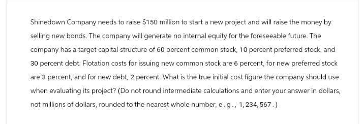 Shinedown Company needs to raise $150 million to start a new project and will raise the money by
selling new bonds. The company will generate no internal equity for the foreseeable future. The
company has a target capital structure of 60 percent common stock, 10 percent preferred stock, and
30 percent debt. Flotation costs for issuing new common stock are 6 percent, for new preferred stock
are 3 percent, and for new debt, 2 percent. What is the true initial cost figure the company should use
when evaluating its project? (Do not round intermediate calculations and enter your answer in dollars,
not millions of dollars, rounded to the nearest whole number, e. g., 1,234, 567.)