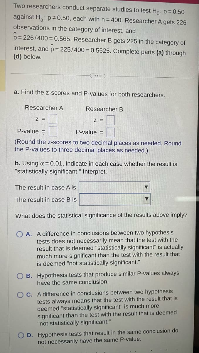 Two researchers conduct separate studies to test Ho: p=0.50
against Ha: p0.50, each with n = 400. Researcher A gets 226
observations in the category of interest, and
p=
6=226/400=0.565. Researcher B gets 225 in the category of
interest, and p = 225/400=0.5625. Complete parts (a) through
(d) below.
a. Find the z-scores and P-values for both researchers.
Researcher A
Z =
Researcher B
Z =
P-value =
P-value =
(Round the z-scores to two decimal places as needed. Round
the P-values to three decimal places as needed.)
The result in case A is
The result in case B is
b. Using α = 0.01, indicate in each case whether the result is
"statistically significant." Interpret.
What does the statistical significance of the results above imply?
OA. A difference in conclusions between two hypothesis
tests does not necessarily mean that the test with the
result that is deemed "statistically significant" is actually
much more significant than the test with the result that
is deemed "not statistically significant."
OB. Hypothesis tests that produce similar P-values always
have the same conclusion.
OC. A difference in conclusions between two hypothesis
tests always means that the test with the result that is
deemed "statistically significant" is much more
significant than the test with the result that is deemed
"not statistically significant."
O D. Hypothesis tests that result in the same conclusion do
not necessarily have the same P-value.