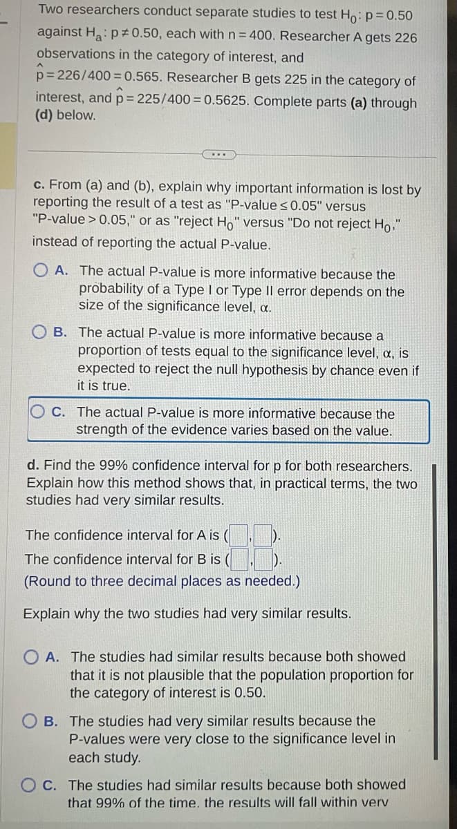 Two researchers conduct separate studies to test Ho: p=0.50
against Ha: p=0.50, each with n = 400. Researcher A gets 226
observations in the category of interest, and
p=226/400 =0.565. Researcher B gets 225 in the category of
interest, and p = 225/400=0.5625. Complete parts (a) through
(d) below.
c. From (a) and (b), explain why important information is lost by
reporting the result of a test as "P-value ≤0.05" versus
"P-value > 0.05," or as "reject Ho" versus "Do not reject Ho
instead of reporting the actual P-value.
OA. The actual P-value is more informative because the
probability of a Type I or Type Il error depends on the
size of the significance level, a.
B. The actual P-value is more informative because a
proportion of tests equal to the significance level, a, is
expected to reject the null hypothesis by chance even if
it is true.
OC. The actual P-value is more informative because the
strength of the evidence varies based on the value.
d. Find the 99% confidence interval for p for both researchers.
Explain how this method shows that, in practical terms, the two
studies had very similar results.
8.8
The confidence interval for B is
(Round to three decimal places as needed.)
Explain why the two studies had very similar results.
The confidence interval for A is (
OA. The studies had similar results because both showed
that it is not plausible that the population proportion for
the category of interest is 0.50.
B. The studies had very similar results because the
P-values were very close to the significance level in
each study.
OC. The studies had similar results because both showed
that 99% of the time. the results will fall within verv